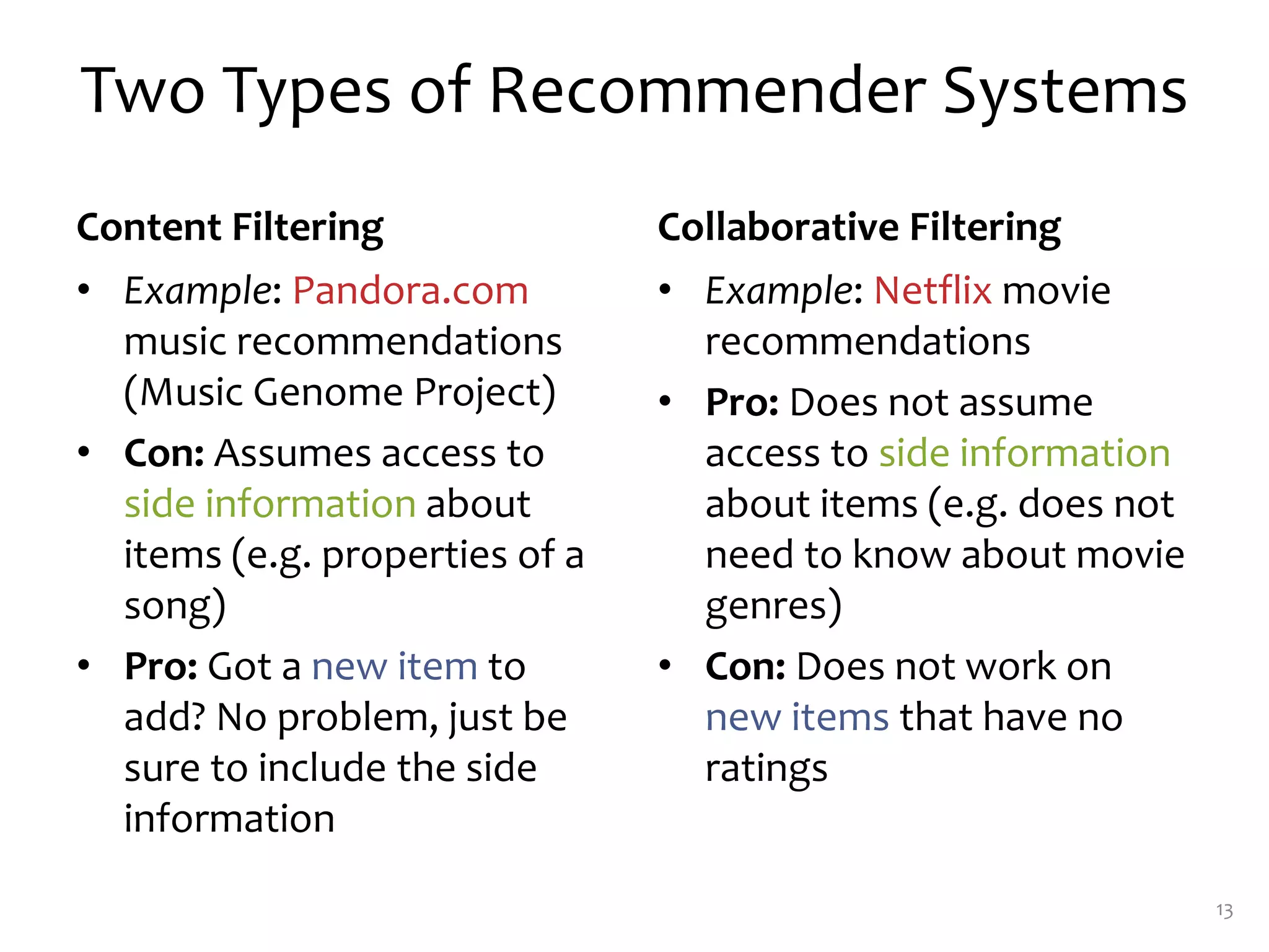 Two Types of Recommender Systems
Content Filtering
• Example: Pandora.com
music recommendations
(Music Genome Project)
• Con: Assumes access to
side information about
items (e.g. properties of a
song)
• Pro: Got a new item to
add? No problem, just be
sure to include the side
information
Collaborative Filtering
• Example: Netflix movie
recommendations
• Pro: Does not assume
access to side information
about items (e.g. does not
need to know about movie
genres)
• Con: Does not work on
new items that have no
ratings
13
 