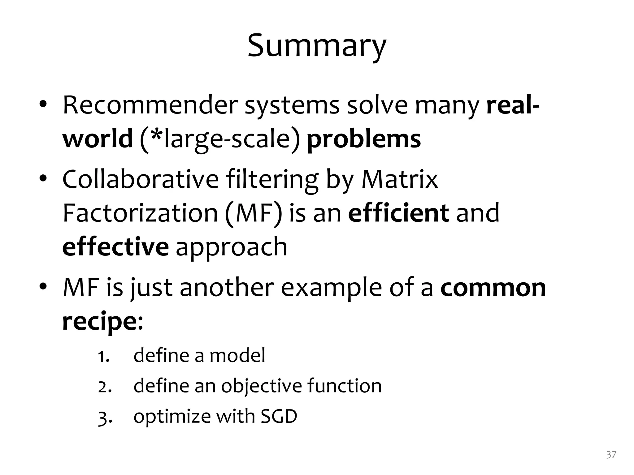 Summary
• Recommender systems solve many real-
world (*large-scale) problems
• Collaborative filtering by Matrix
Factorization (MF) is an efficient and
effective approach
• MF is just another example of a common
recipe:
1. define a model
2. define an objective function
3. optimize with SGD
37
 
