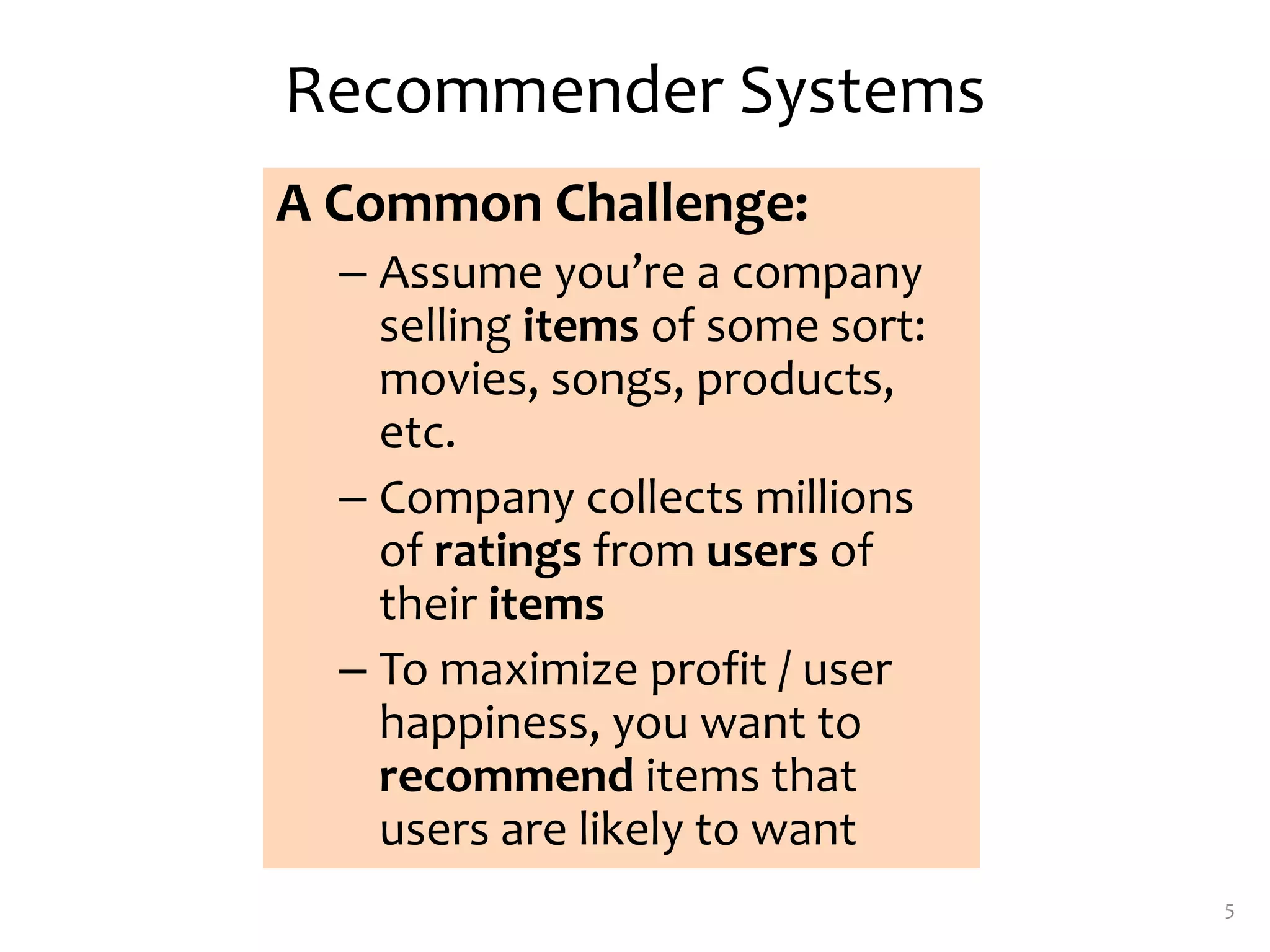 Recommender Systems
A Common Challenge:
– Assume you’re a company
selling items of some sort:
movies, songs, products,
etc.
– Company collects millions
of ratings from users of
their items
– To maximize profit / user
happiness, you want to
recommend items that
users are likely to want
5
 