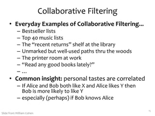 Collaborative Filtering
• Everyday Examples of Collaborative Filtering...
– Bestseller lists
– Top 40 music lists
– The “recent returns” shelf at the library
– Unmarked but well-used paths thru the woods
– The printer room at work
– “Read any good books lately?”
– …
• Common insight: personal tastes are correlated
– If Alice and Bob both like X and Alice likes Y then
Bob is more likely to like Y
– especially (perhaps) if Bob knows Alice
15
Slide from William Cohen
 