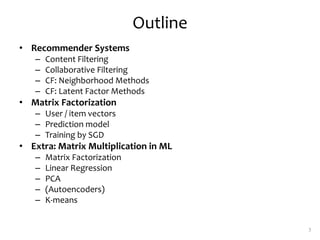 Outline
• Recommender Systems
– Content Filtering
– Collaborative Filtering
– CF: Neighborhood Methods
– CF: Latent Factor Methods
• Matrix Factorization
– User / item vectors
– Prediction model
– Training by SGD
• Extra: Matrix Multiplication in ML
– Matrix Factorization
– Linear Regression
– PCA
– (Autoencoders)
– K-means
3
 