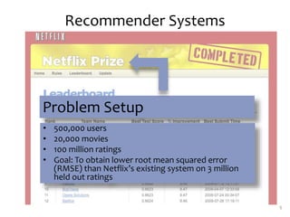 Recommender Systems
9
Problem Setup
• 500,000 users
• 20,000 movies
• 100 million ratings
• Goal: To obtain lower root mean squared error
(RMSE) than Netflix’s existing system on 3 million
held out ratings
 