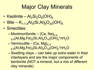 Major Clay Minerals
• Kaolinite – Al2Si2O5(OH)4
• Illite – K1-1.5Al4(Si,Al)8O20(OH)4
• Smectites:
– Montmorillonite – (Ca, Na)0.2-
0.4(Al,Mg,Fe)2(Si,Al)4O10(OH)2*nH2O
– Vermicullite - (Ca, Mg)0.3-
0.4(Al,Mg,Fe)3(Si,Al)4O10(OH)2*nH2O
– Swelling clays – can take up extra water in their
interlayers and are the major components of
bentonite (NOT a mineral, but a mix of different
clay minerals)
 