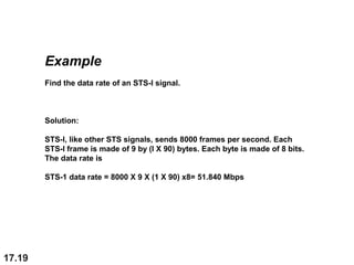17.19
Example
Find the data rate of an STS-l signal.
Solution:
STS-l, like other STS signals, sends 8000 frames per second. Each
STS-l frame is made of 9 by (l X 90) bytes. Each byte is made of 8 bits.
The data rate is
STS-1 data rate = 8000 X 9 X (1 X 90) x8= 51.840 Mbps
 