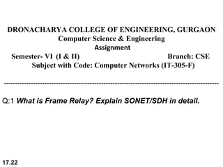 17.22
DRONACHARYA COLLEGE OF ENGINEERING, GURGAON
Computer Science & Engineering
Assignment
Semester- VI (I & II) Branch: CSE
Subject with Code: Computer Networks (IT-305-F)
-----------------------------------------------------------------------------------------------
Q:1 What is Frame Relay? Explain SONET/SDH in detail.
 