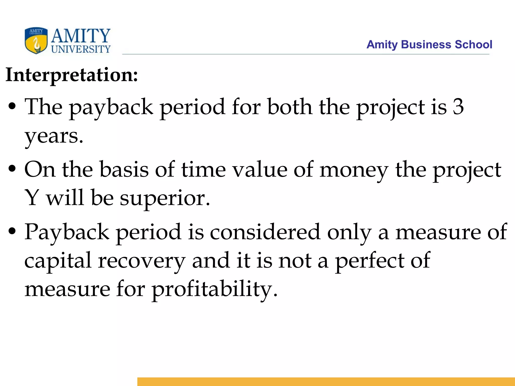 Amity Business School
Interpretation:
• The payback period for both the project is 3
years.
• On the basis of time value of money the project
Y will be superior.
• Payback period is considered only a measure of
capital recovery and it is not a perfect of
measure for profitability.
 