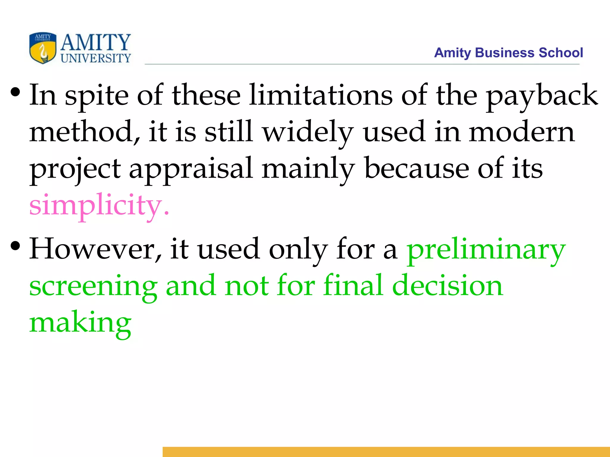 Amity Business School
•In spite of these limitations of the payback
method, it is still widely used in modern
project appraisal mainly because of its
simplicity.
•However, it used only for a preliminary
screening and not for final decision
making
 