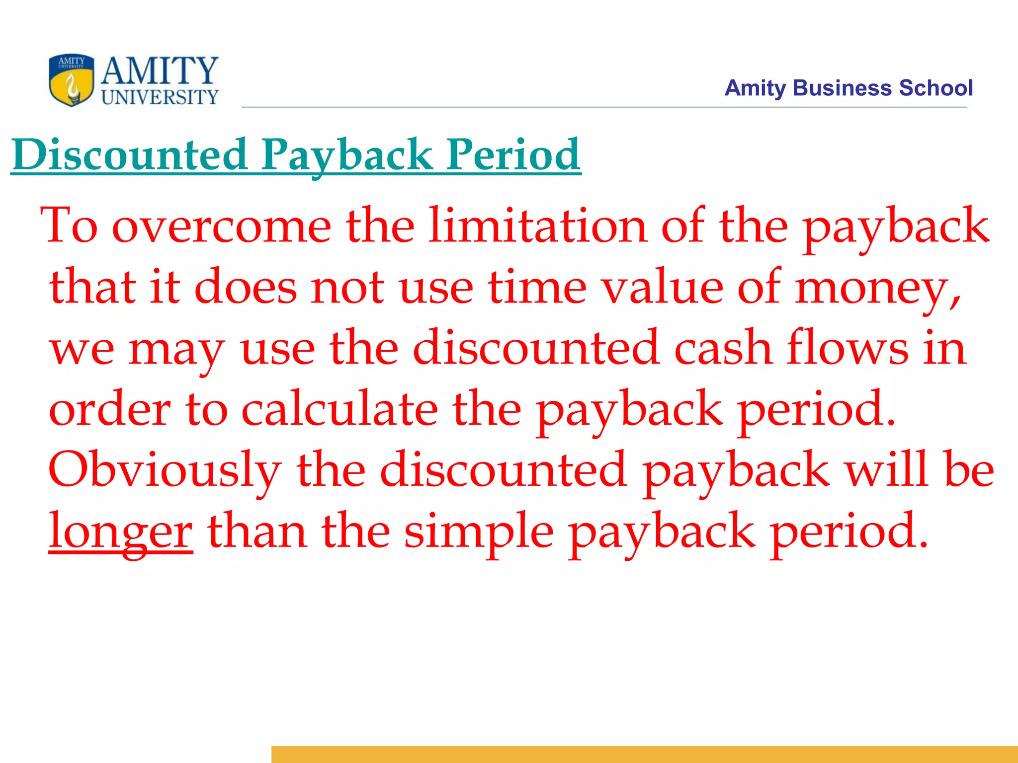 Amity Business School
Discounted Payback Period
To overcome the limitation of the payback
that it does not use time value of money,
we may use the discounted cash flows in
order to calculate the payback period.
Obviously the discounted payback will be
longer than the simple payback period.
 