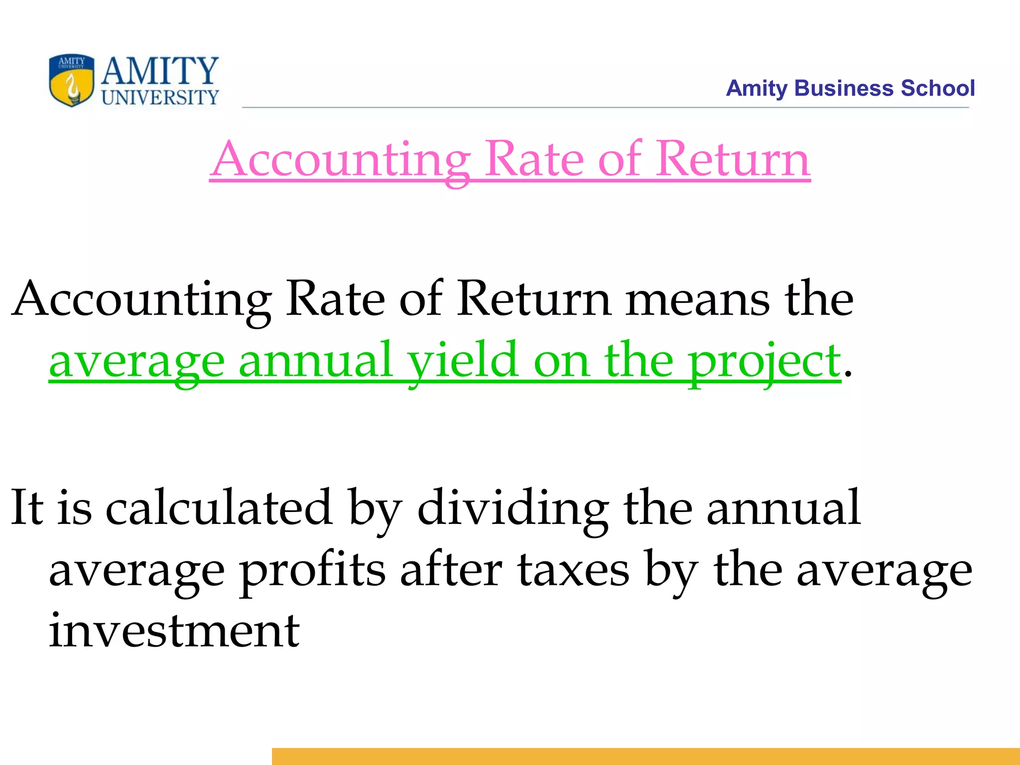 Amity Business School
Accounting Rate of Return
Accounting Rate of Return means the
average annual yield on the project.
It is calculated by dividing the annual
average profits after taxes by the average
investment
 