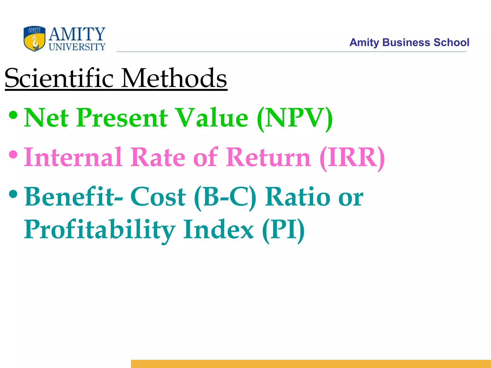 Amity Business School
Scientific Methods
•Net Present Value (NPV)
•Internal Rate of Return (IRR)
•Benefit- Cost (B-C) Ratio or
Profitability Index (PI)
 