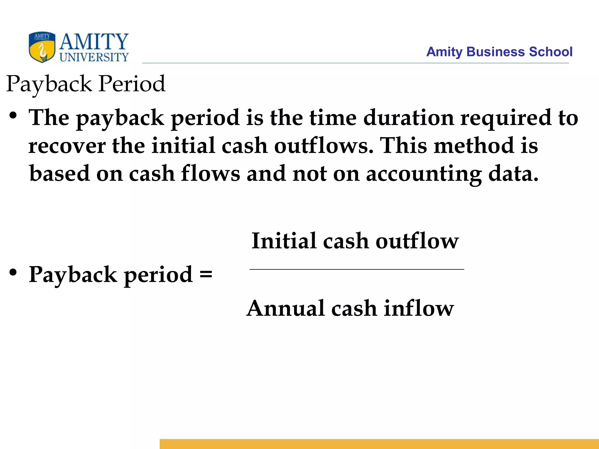 Amity Business School
Payback Period
• The payback period is the time duration required to
recover the initial cash outflows. This method is
based on cash flows and not on accounting data.
Initial cash outflow
• Payback period =
Annual cash inflow
 
