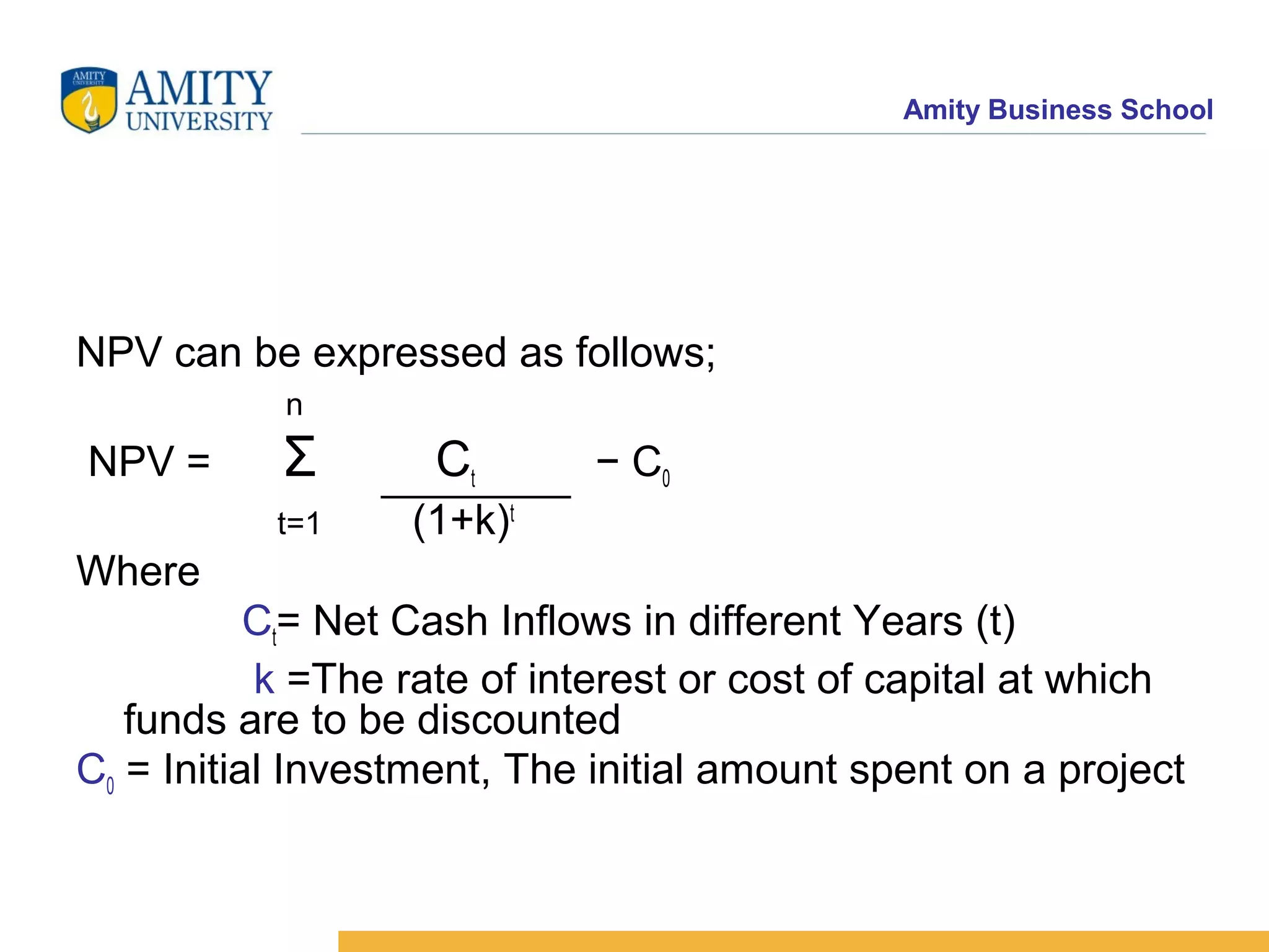 Amity Business School
NPV can be expressed as follows;
n
NPV = Σ Ct − C0
t=1 (1+k)t
Where
Ct= Net Cash Inflows in different Years (t)
k =The rate of interest or cost of capital at which
funds are to be discounted
C0 = Initial Investment, The initial amount spent on a project
 