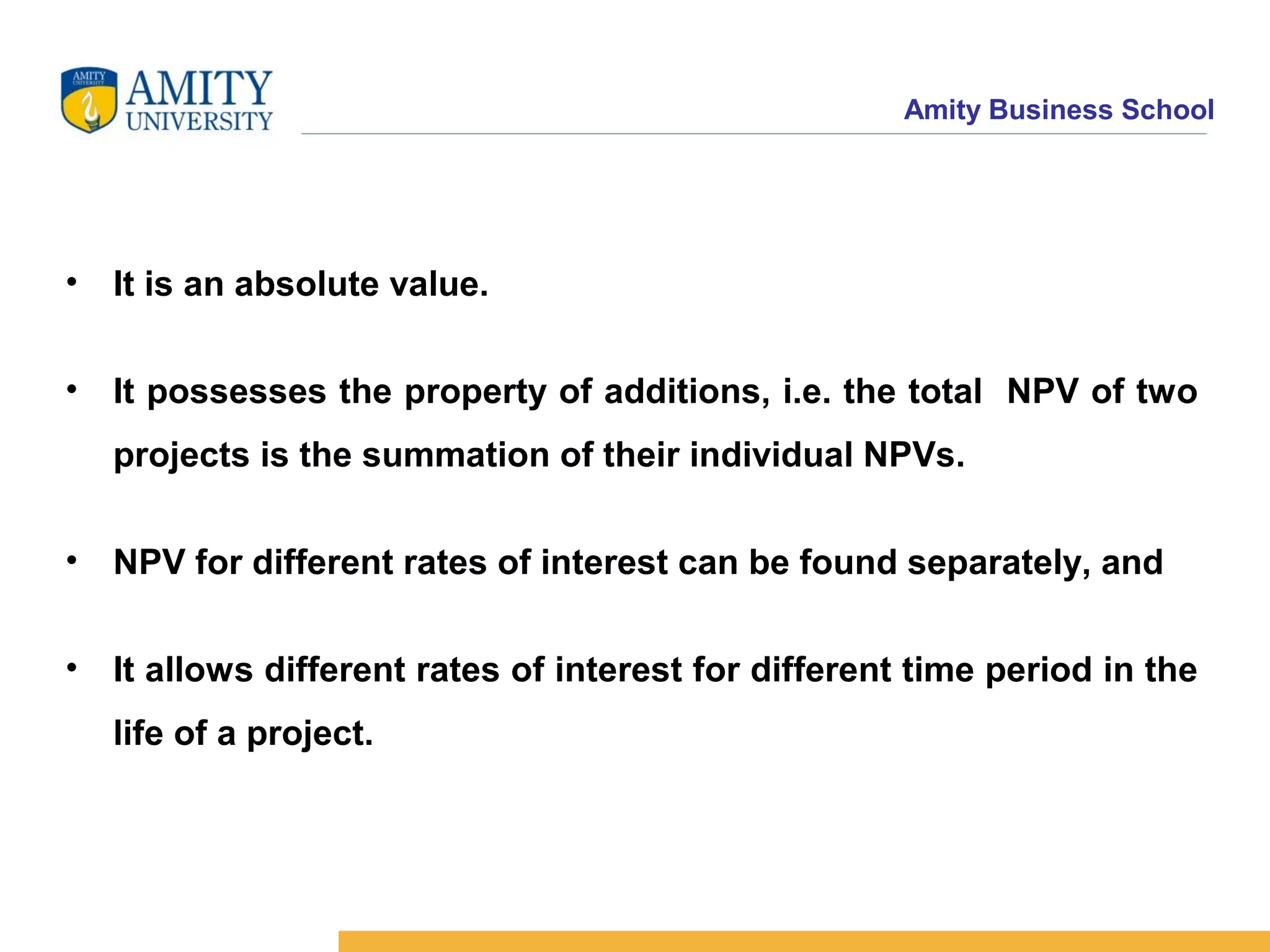 Amity Business School
• It is an absolute value.
• It possesses the property of additions, i.e. the total NPV of two
projects is the summation of their individual NPVs.
• NPV for different rates of interest can be found separately, and
• It allows different rates of interest for different time period in the
life of a project.
 