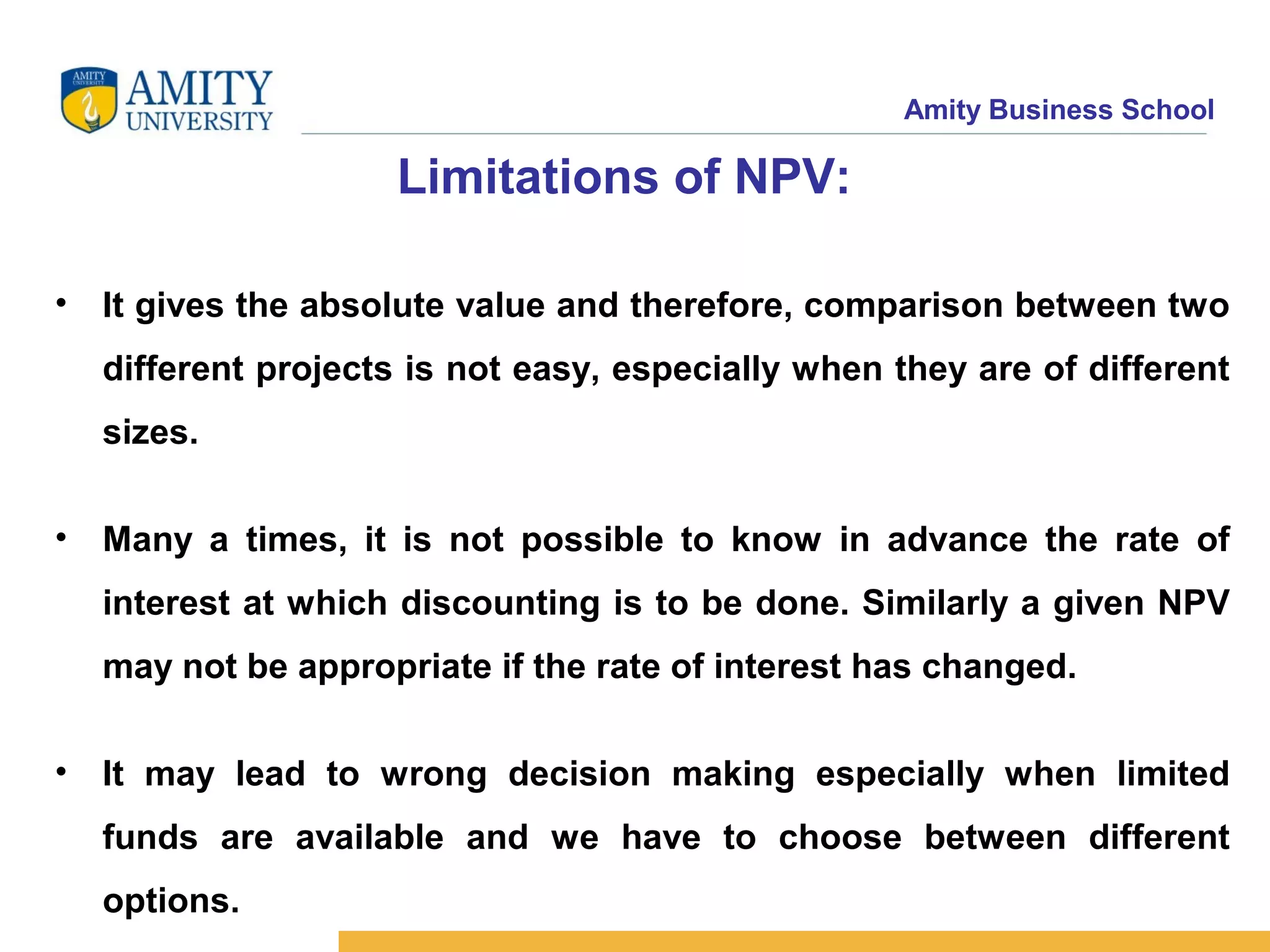 Amity Business School
Limitations of NPV:
• It gives the absolute value and therefore, comparison between two
different projects is not easy, especially when they are of different
sizes.
• Many a times, it is not possible to know in advance the rate of
interest at which discounting is to be done. Similarly a given NPV
may not be appropriate if the rate of interest has changed.
• It may lead to wrong decision making especially when limited
funds are available and we have to choose between different
options.
 