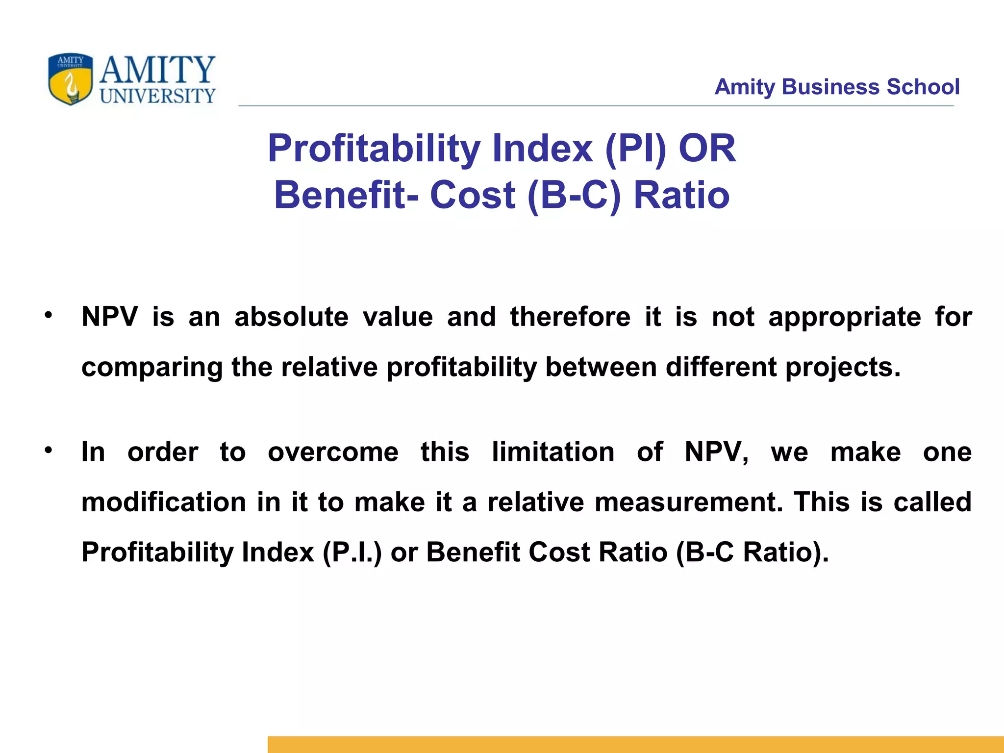 Amity Business School
Profitability Index (PI) OR
Benefit- Cost (B-C) Ratio
• NPV is an absolute value and therefore it is not appropriate for
comparing the relative profitability between different projects.
• In order to overcome this limitation of NPV, we make one
modification in it to make it a relative measurement. This is called
Profitability Index (P.I.) or Benefit Cost Ratio (B-C Ratio).
 