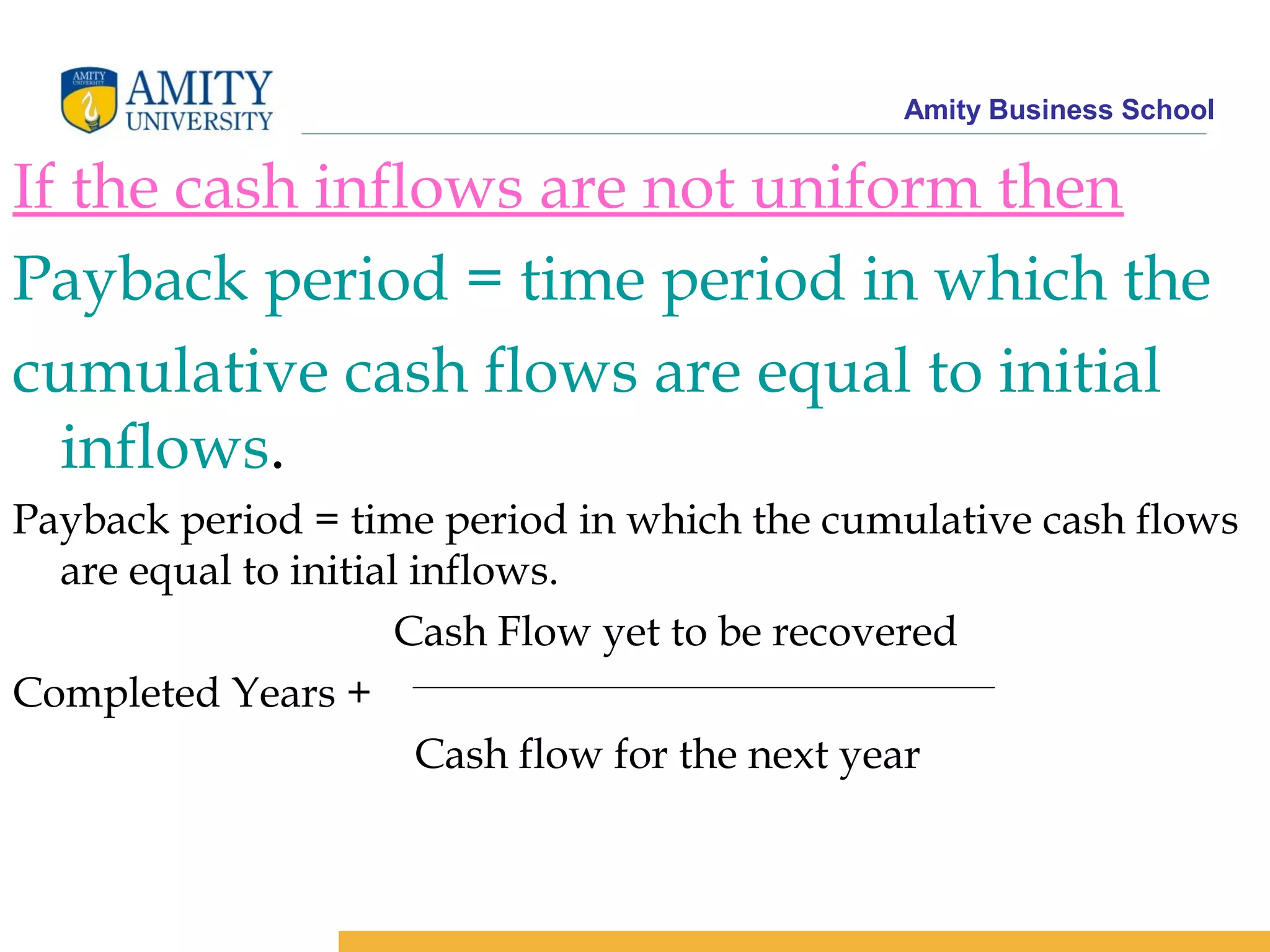 Amity Business School
If the cash inflows are not uniform then
Payback period = time period in which the
cumulative cash flows are equal to initial
inflows.
Payback period = time period in which the cumulative cash flows
are equal to initial inflows.
Cash Flow yet to be recovered
Completed Years +
Cash flow for the next year
 