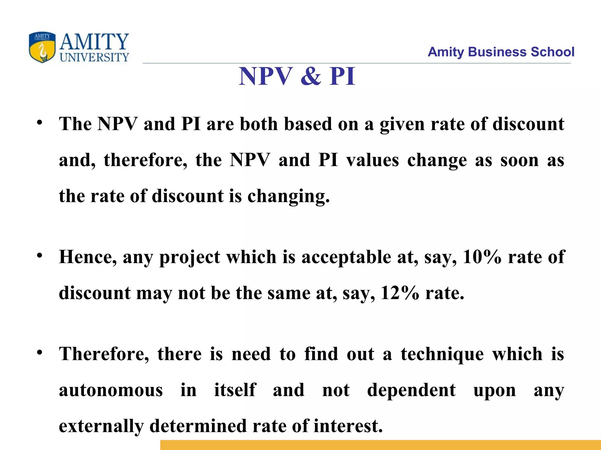 Amity Business School
NPV & PI
• The NPV and PI are both based on a given rate of discount
and, therefore, the NPV and PI values change as soon as
the rate of discount is changing.
• Hence, any project which is acceptable at, say, 10% rate of
discount may not be the same at, say, 12% rate.
• Therefore, there is need to find out a technique which is
autonomous in itself and not dependent upon any
externally determined rate of interest.
 