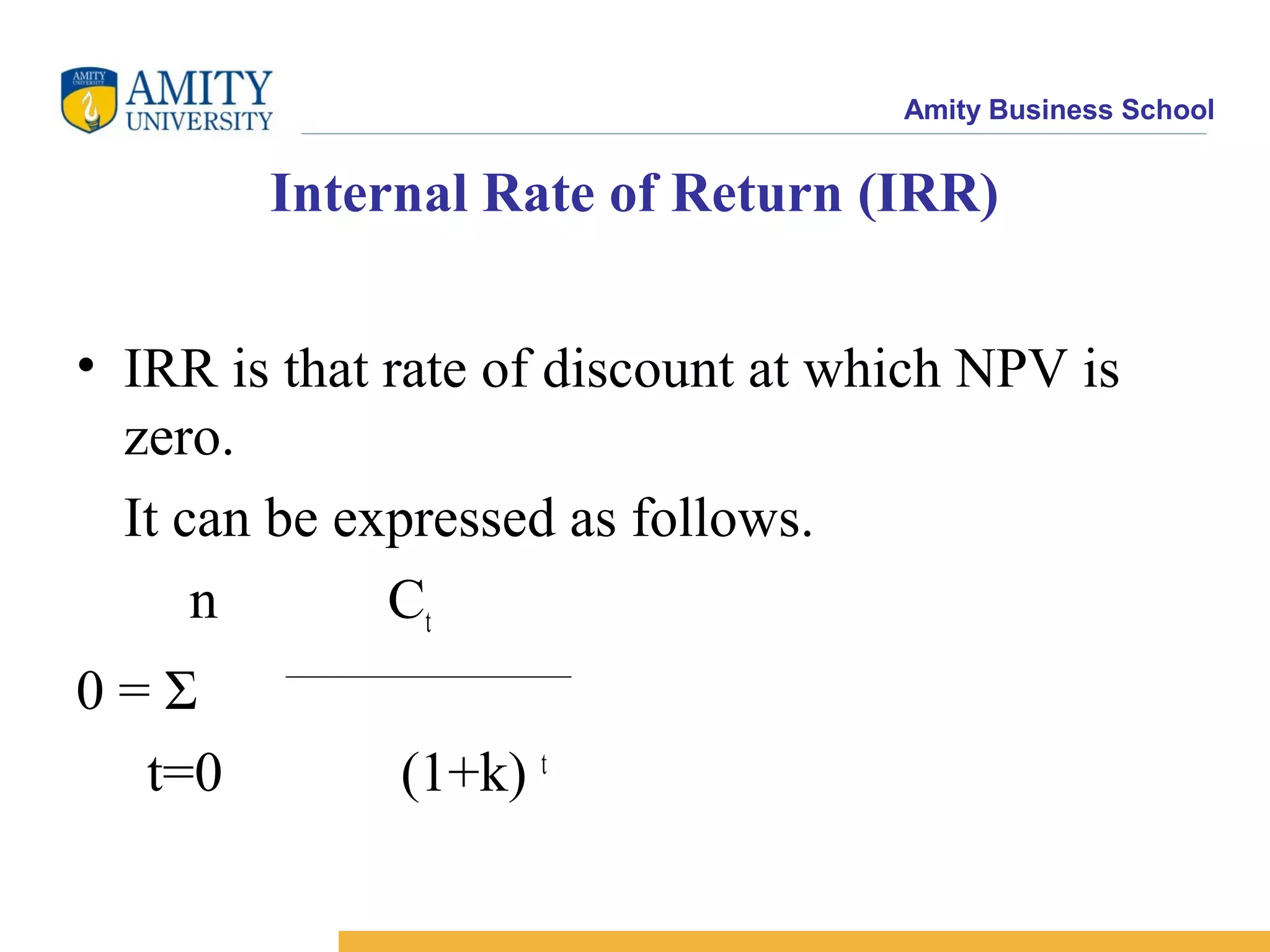 Amity Business School
Internal Rate of Return (IRR)
• IRR is that rate of discount at which NPV is
zero.
It can be expressed as follows.
n Ct
0 = Σ
t=0 (1+k) t
 