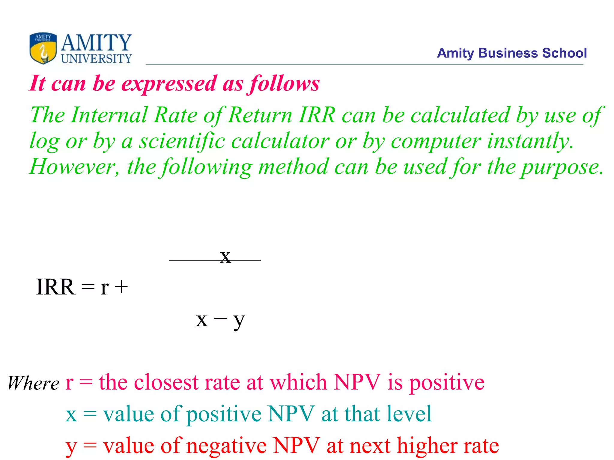 Amity Business School
It can be expressed as follows
The Internal Rate of Return IRR can be calculated by use of
log or by a scientific calculator or by computer instantly.
However, the following method can be used for the purpose.
x
IRR = r +
x − y
Where r = the closest rate at which NPV is positive
x = value of positive NPV at that level
y = value of negative NPV at next higher rate
 