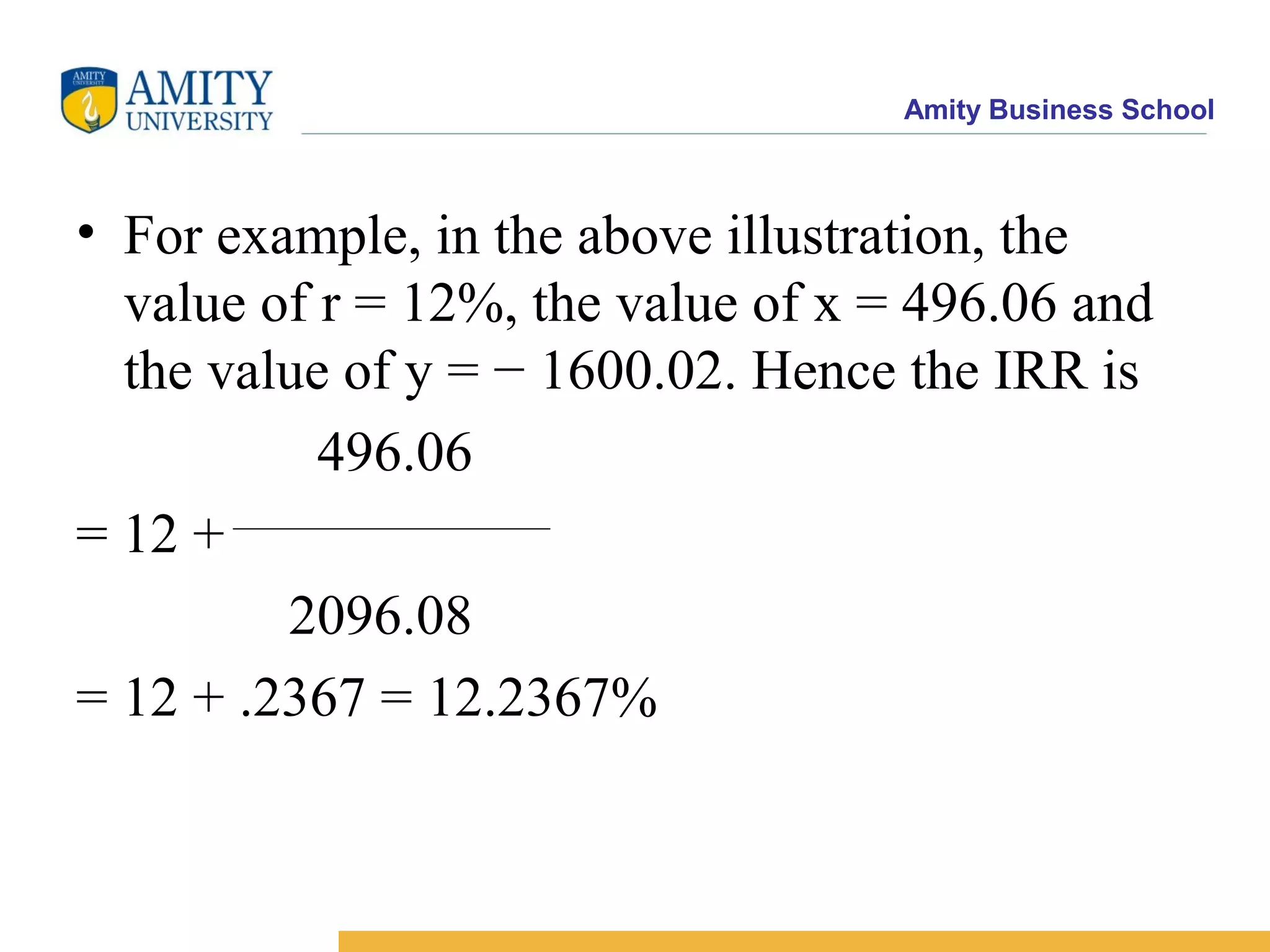 Amity Business School
• For example, in the above illustration, the
value of r = 12%, the value of x = 496.06 and
the value of y = − 1600.02. Hence the IRR is
496.06
= 12 +
2096.08
= 12 + .2367 = 12.2367%
 
