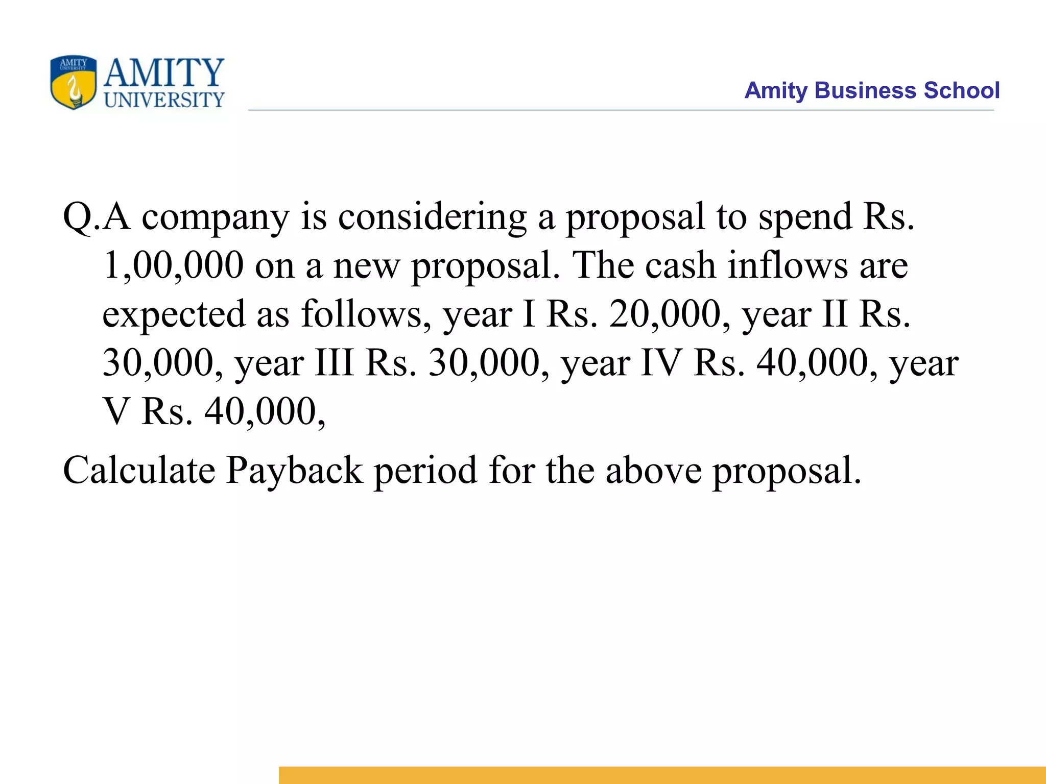 Amity Business School
Q.A company is considering a proposal to spend Rs.
1,00,000 on a new proposal. The cash inflows are
expected as follows, year I Rs. 20,000, year II Rs.
30,000, year III Rs. 30,000, year IV Rs. 40,000, year
V Rs. 40,000,
Calculate Payback period for the above proposal.
 