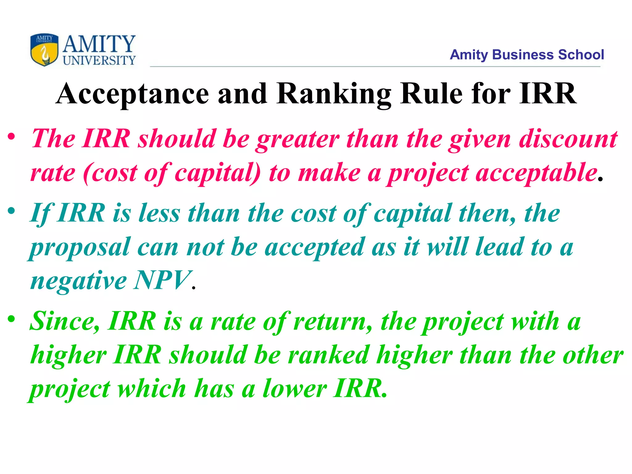 Amity Business School
Acceptance and Ranking Rule for IRR
• The IRR should be greater than the given discount
rate (cost of capital) to make a project acceptable.
• If IRR is less than the cost of capital then, the
proposal can not be accepted as it will lead to a
negative NPV.
• Since, IRR is a rate of return, the project with a
higher IRR should be ranked higher than the other
project which has a lower IRR.
 
