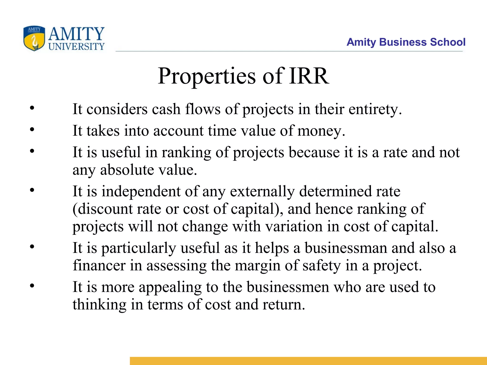Amity Business School
Properties of IRR
• It considers cash flows of projects in their entirety.
• It takes into account time value of money.
• It is useful in ranking of projects because it is a rate and not
any absolute value.
• It is independent of any externally determined rate
(discount rate or cost of capital), and hence ranking of
projects will not change with variation in cost of capital.
• It is particularly useful as it helps a businessman and also a
financer in assessing the margin of safety in a project.
• It is more appealing to the businessmen who are used to
thinking in terms of cost and return.
 