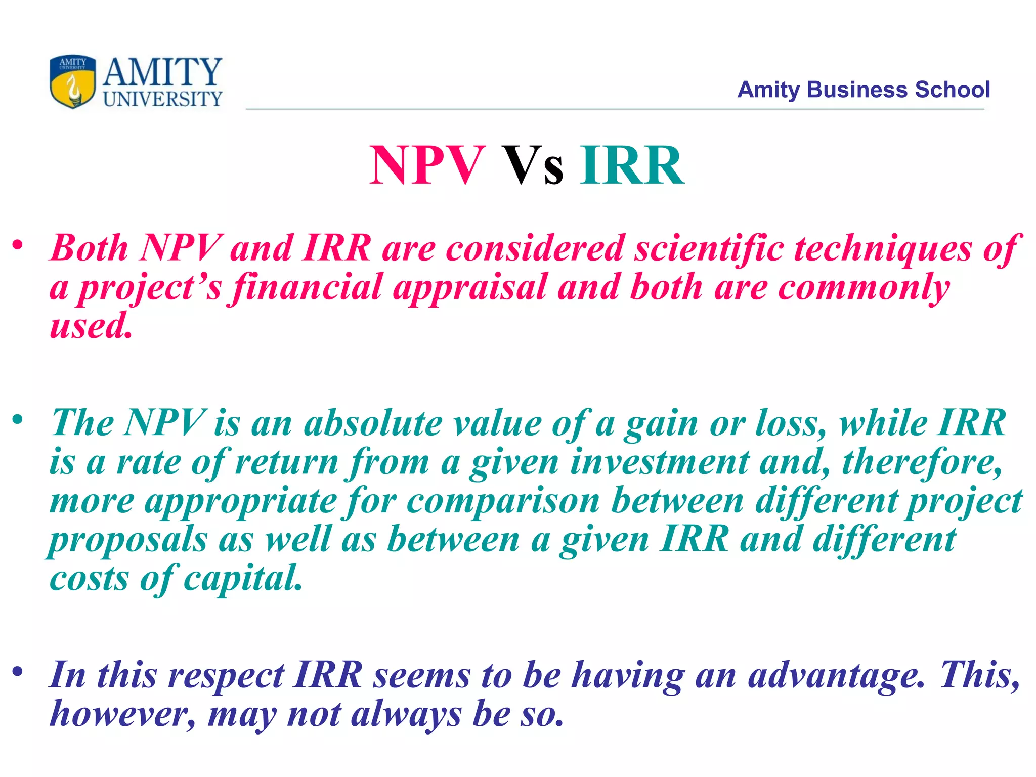 Amity Business School
NPV Vs IRR
• Both NPV and IRR are considered scientific techniques of
a project’s financial appraisal and both are commonly
used.
• The NPV is an absolute value of a gain or loss, while IRR
is a rate of return from a given investment and, therefore,
more appropriate for comparison between different project
proposals as well as between a given IRR and different
costs of capital.
• In this respect IRR seems to be having an advantage. This,
however, may not always be so.
 