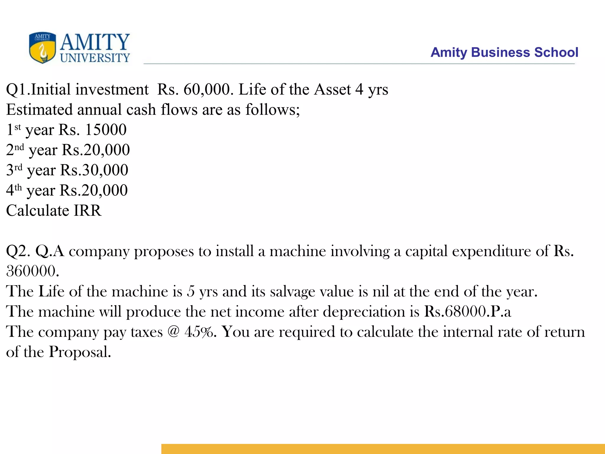 Amity Business School
Q1.Initial investment Rs. 60,000. Life of the Asset 4 yrs
Estimated annual cash flows are as follows;
1st
year Rs. 15000
2nd
year Rs.20,000
3rd
year Rs.30,000
4th
year Rs.20,000
Calculate IRR
Q2. Q.A company proposes to install a machine involving a capital expenditure of Rs.
360000.
The Life of the machine is 5 yrs and its salvage value is nil at the end of the year.
The machine will produce the net income after depreciation is Rs.68000.P.a
The company pay taxes @ 45%. You are required to calculate the internal rate of return
of the Proposal.
 