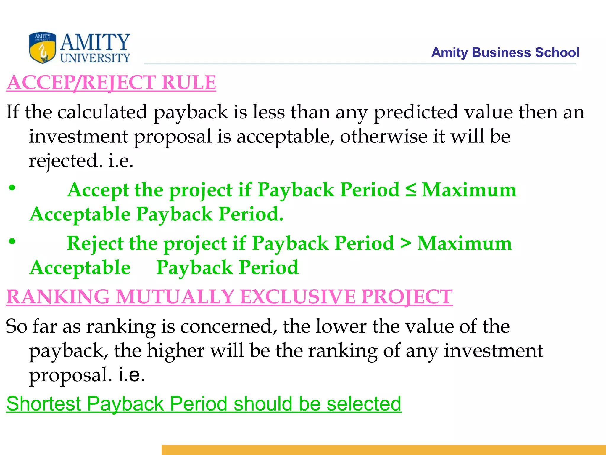 Amity Business School
ACCEP/REJECT RULE
If the calculated payback is less than any predicted value then an
investment proposal is acceptable, otherwise it will be
rejected. i.e.
• Accept the project if Payback Period ≤ Maximum
Acceptable Payback Period.
• Reject the project if Payback Period > Maximum
Acceptable Payback Period
RANKING MUTUALLY EXCLUSIVE PROJECT
So far as ranking is concerned, the lower the value of the
payback, the higher will be the ranking of any investment
proposal. i.e.
Shortest Payback Period should be selected
 