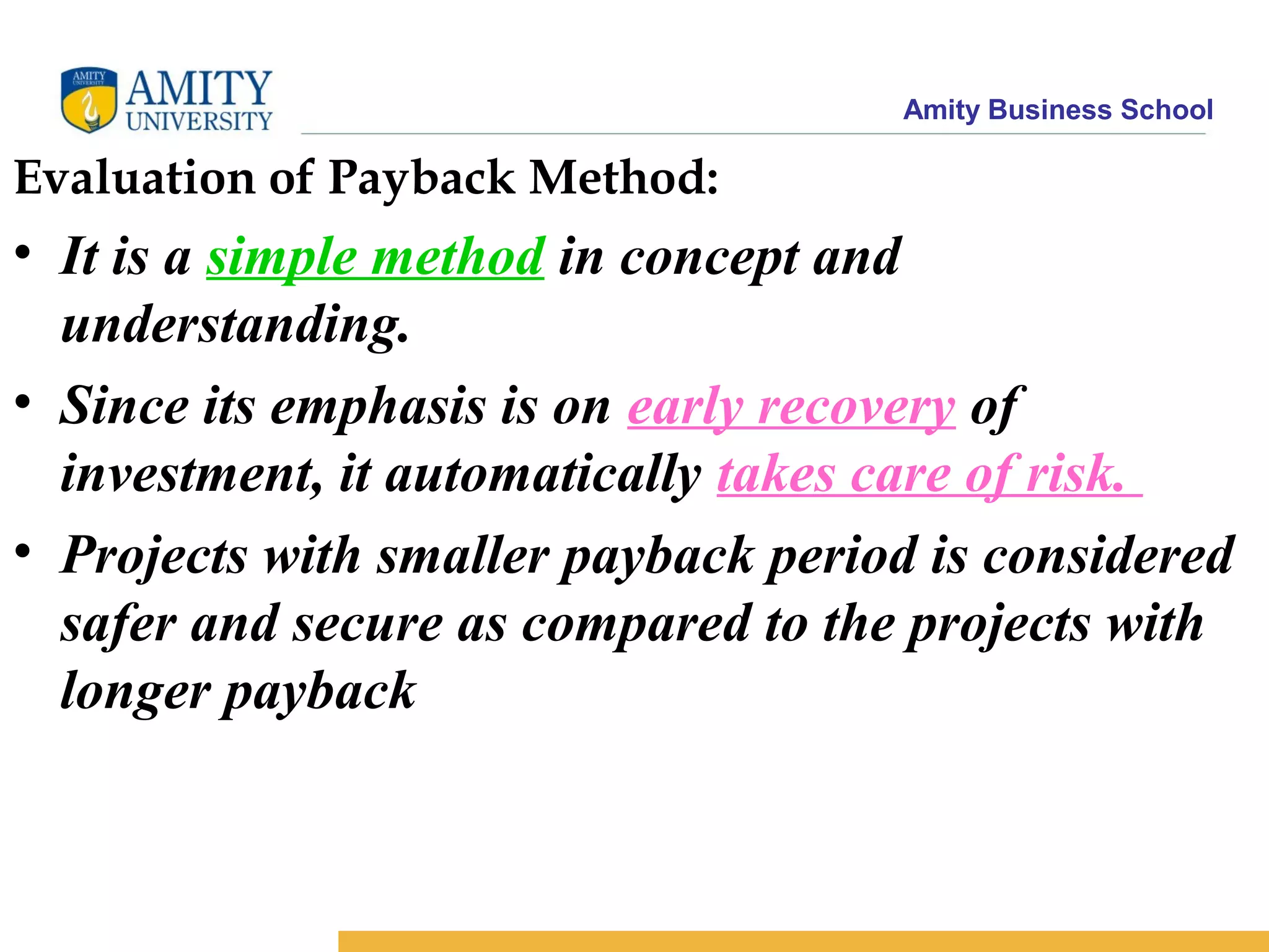 Amity Business School
Evaluation of Payback Method:
• It is a simple method in concept and
understanding.
• Since its emphasis is on early recovery of
investment, it automatically takes care of risk.
• Projects with smaller payback period is considered
safer and secure as compared to the projects with
longer payback
 