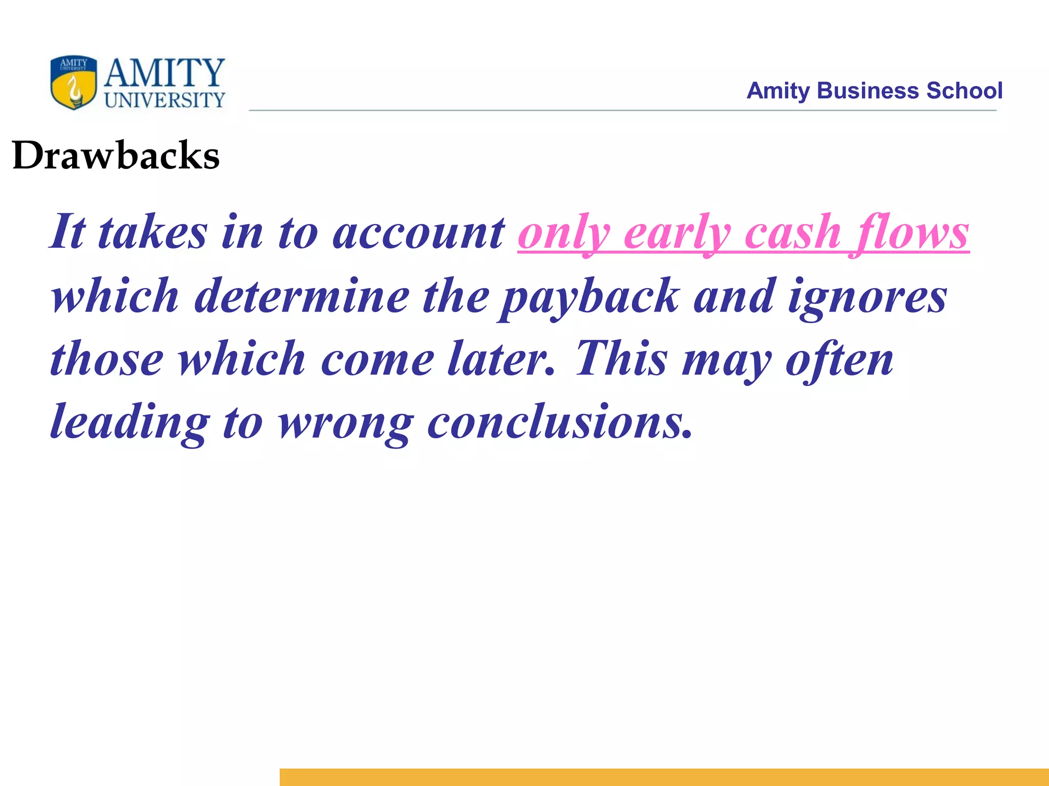 Amity Business School
Drawbacks
It takes in to account only early cash flows
which determine the payback and ignores
those which come later. This may often
leading to wrong conclusions.
 