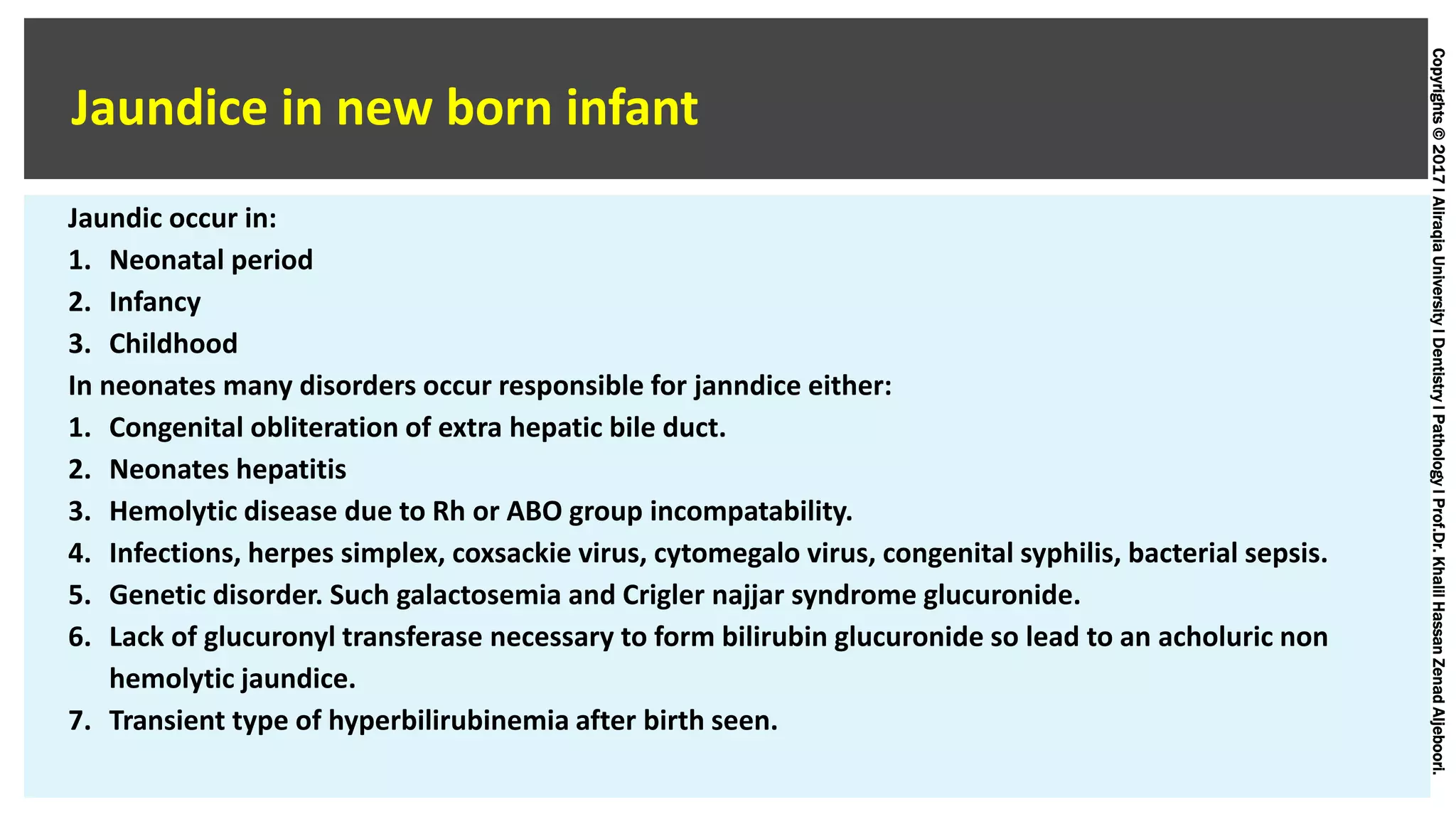 Copyrights©2017lAliraqiaUniversitylDentistrylPathologylProf.Dr.KhalilHassanZenadAljeboori.
Jaundice in new born infant
Jaundic occur in:
1. Neonatal period
2. Infancy
3. Childhood
In neonates many disorders occur responsible for janndice either:
1. Congenital obliteration of extra hepatic bile duct.
2. Neonates hepatitis
3. Hemolytic disease due to Rh or ABO group incompatability.
4. Infections, herpes simplex, coxsackie virus, cytomegalo virus, congenital syphilis, bacterial sepsis.
5. Genetic disorder. Such galactosemia and Crigler najjar syndrome glucuronide.
6. Lack of glucuronyl transferase necessary to form bilirubin glucuronide so lead to an acholuric non
hemolytic jaundice.
7. Transient type of hyperbilirubinemia after birth seen.
 