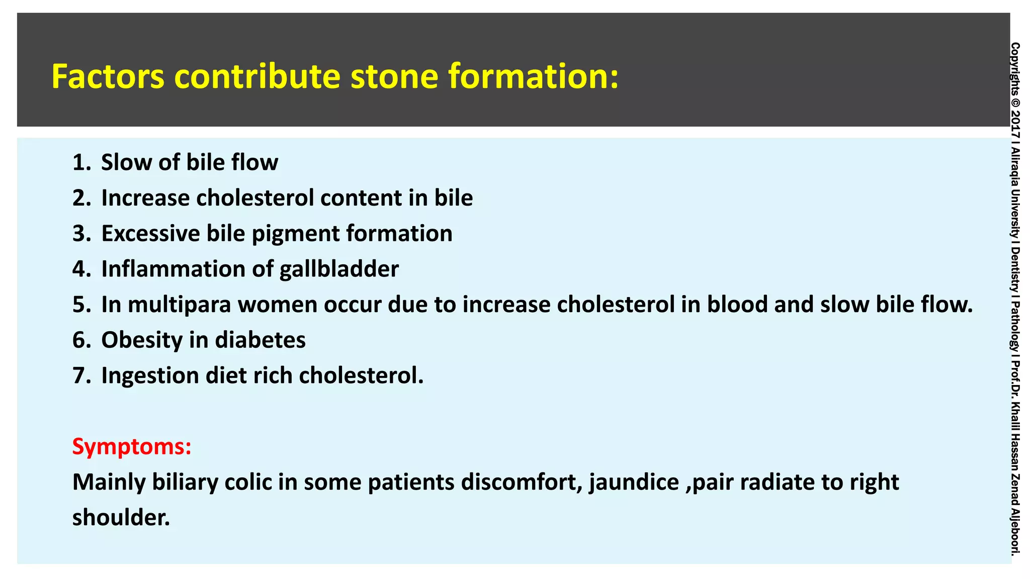 Copyrights©2017lAliraqiaUniversitylDentistrylPathologylProf.Dr.KhalilHassanZenadAljeboori.
Factors contribute stone formation:
1. Slow of bile flow
2. Increase cholesterol content in bile
3. Excessive bile pigment formation
4. Inflammation of gallbladder
5. In multipara women occur due to increase cholesterol in blood and slow bile flow.
6. Obesity in diabetes
7. Ingestion diet rich cholesterol.
Symptoms:
Mainly biliary colic in some patients discomfort, jaundice ,pair radiate to right
shoulder.
 