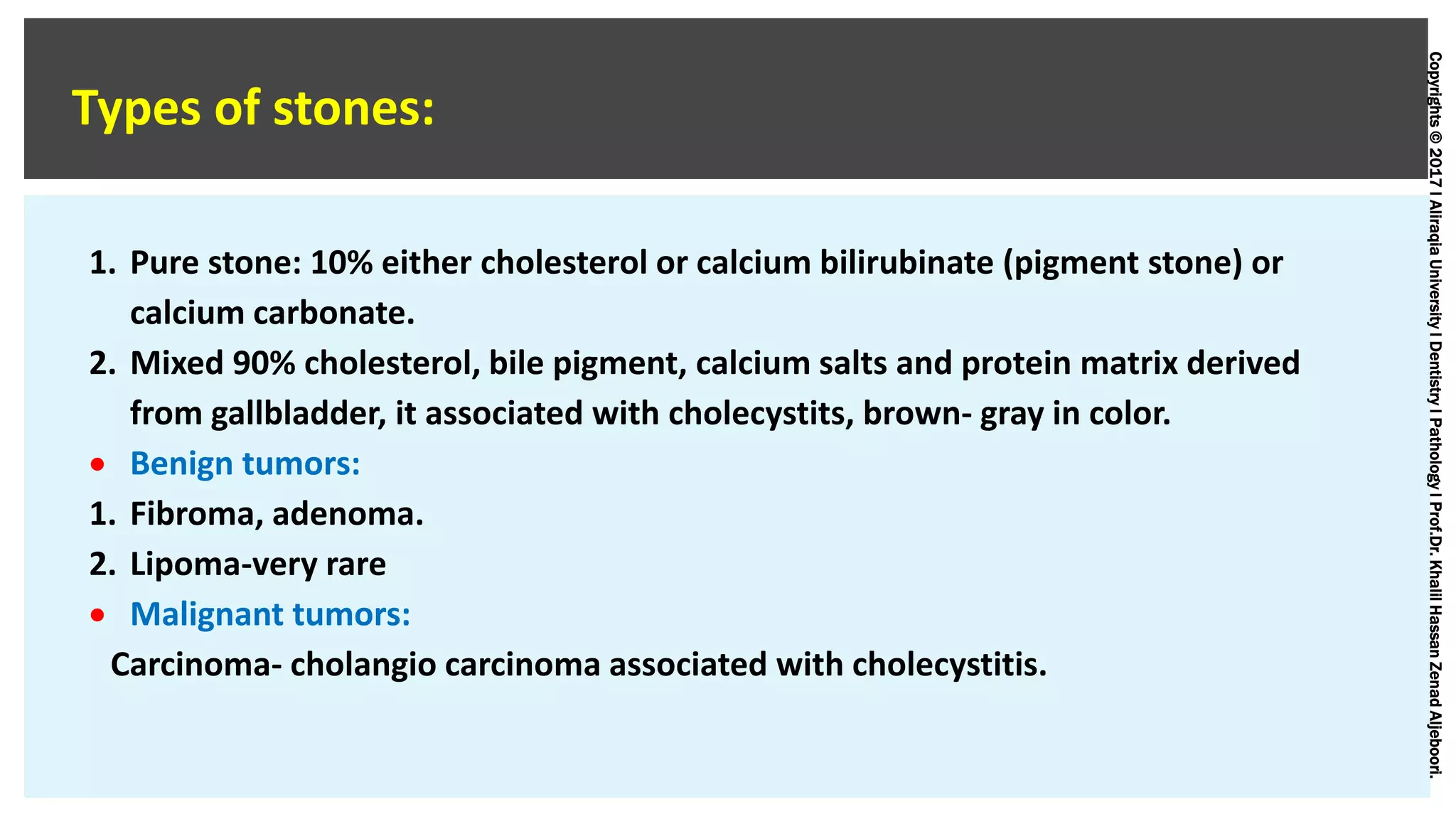 Copyrights©2017lAliraqiaUniversitylDentistrylPathologylProf.Dr.KhalilHassanZenadAljeboori.
Types of stones:
1. Pure stone: 10% either cholesterol or calcium bilirubinate (pigment stone) or
calcium carbonate.
2. Mixed 90% cholesterol, bile pigment, calcium salts and protein matrix derived
from gallbladder, it associated with cholecystits, brown- gray in color.
 Benign tumors:
1. Fibroma, adenoma.
2. Lipoma-very rare
 Malignant tumors:
Carcinoma- cholangio carcinoma associated with cholecystitis.
 