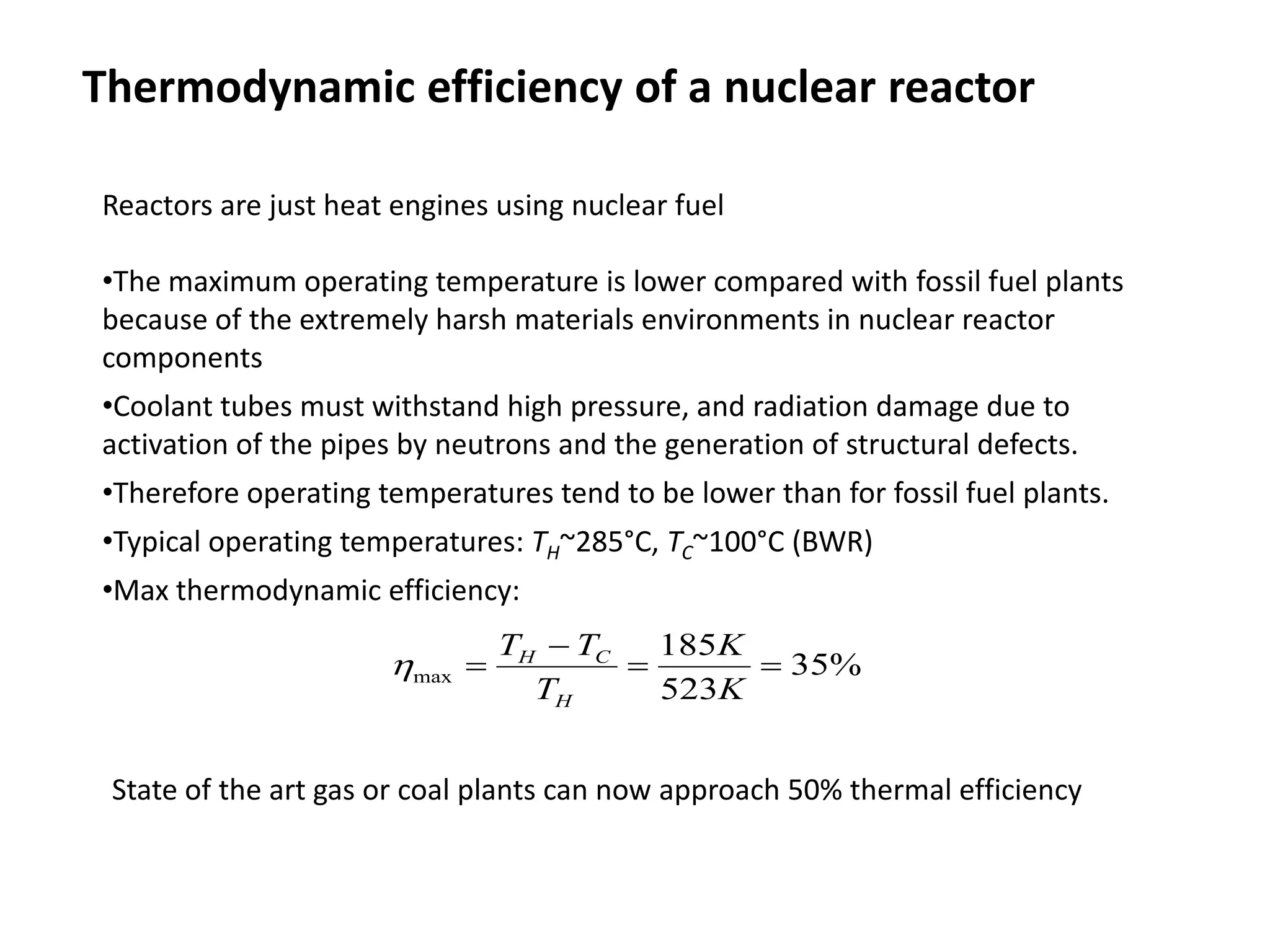 Thermodynamic efficiency of a nuclear reactor
Reactors are just heat engines using nuclear fuel
•The maximum operating temperature is lower compared with fossil fuel plants
because of the extremely harsh materials environments in nuclear reactor
components
•Coolant tubes must withstand high pressure, and radiation damage due to
activation of the pipes by neutrons and the generation of structural defects.
•Therefore operating temperatures tend to be lower than for fossil fuel plants.
•Typical operating temperatures: TH~285°C, TC~100°C (BWR)
•Max thermodynamic efficiency:
%
35
523
185
max =
=
−
=
K
K
T
T
T
H
C
H
η
State of the art gas or coal plants can now approach 50% thermal efficiency
 