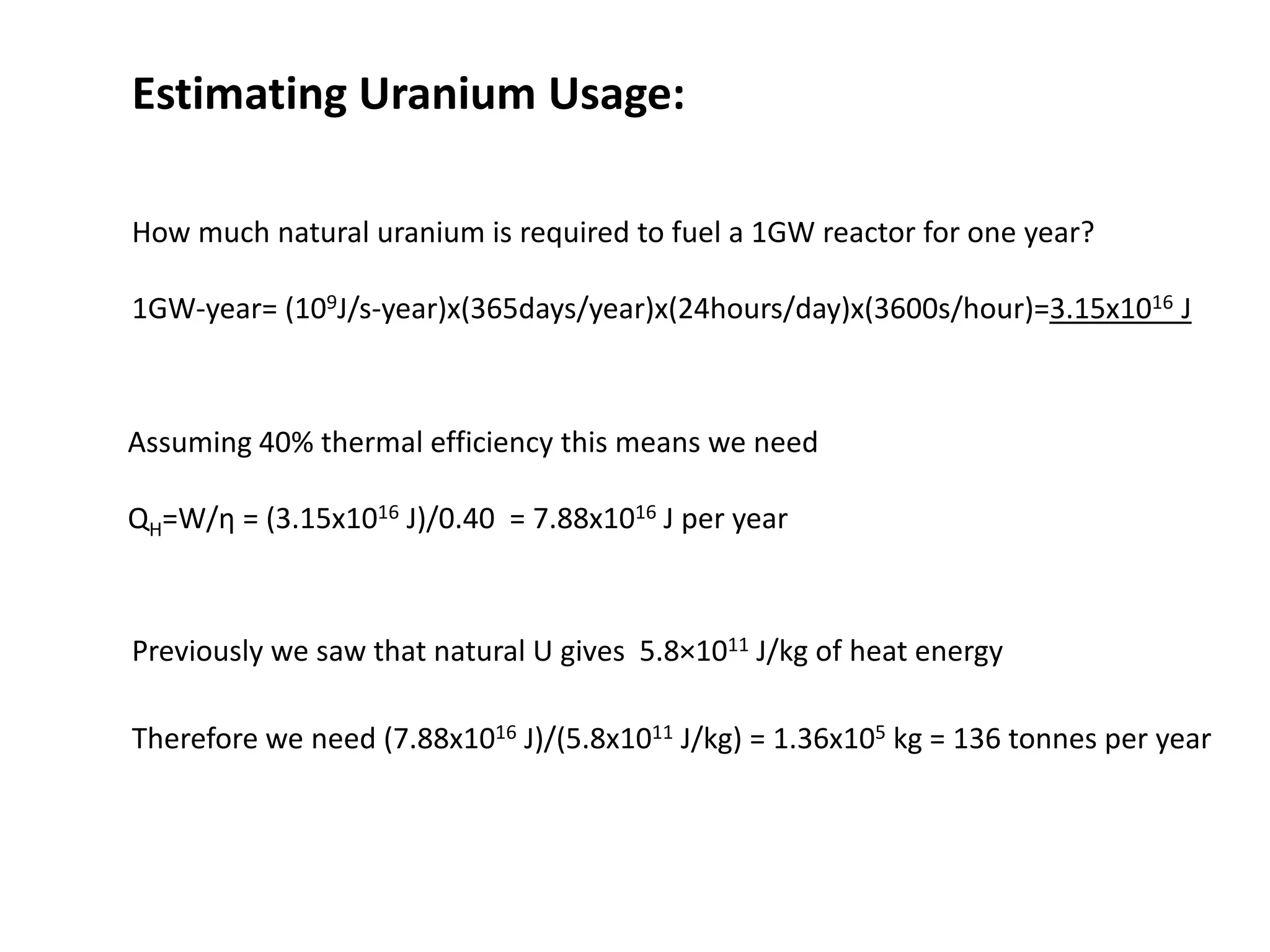 Estimating Uranium Usage:
How much natural uranium is required to fuel a 1GW reactor for one year?
1GW-year= (109J/s-year)x(365days/year)x(24hours/day)x(3600s/hour)=3.15x1016 J
Assuming 40% thermal efficiency this means we need
QH=W/η = (3.15x1016 J)/0.40 = 7.88x1016 J per year
Previously we saw that natural U gives 5.8×1011 J/kg of heat energy
Therefore we need (7.88x1016 J)/(5.8x1011 J/kg) = 1.36x105 kg = 136 tonnes per year
 
