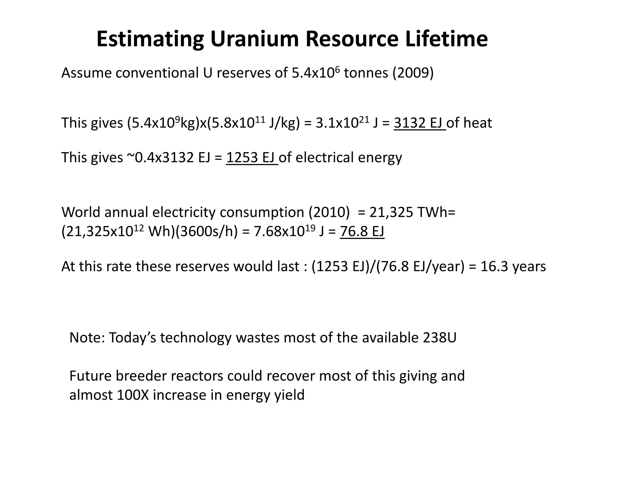 Assume conventional U reserves of 5.4x106 tonnes (2009)
This gives ~0.4x3132 EJ = 1253 EJ of electrical energy
World annual electricity consumption (2010) = 21,325 TWh=
(21,325x1012 Wh)(3600s/h) = 7.68x1019 J = 76.8 EJ
At this rate these reserves would last : (1253 EJ)/(76.8 EJ/year) = 16.3 years
This gives (5.4x109kg)x(5.8x1011 J/kg) = 3.1x1021 J = 3132 EJ of heat
Estimating Uranium Resource Lifetime
Note: Today’s technology wastes most of the available 238U
Future breeder reactors could recover most of this giving and
almost 100X increase in energy yield
 