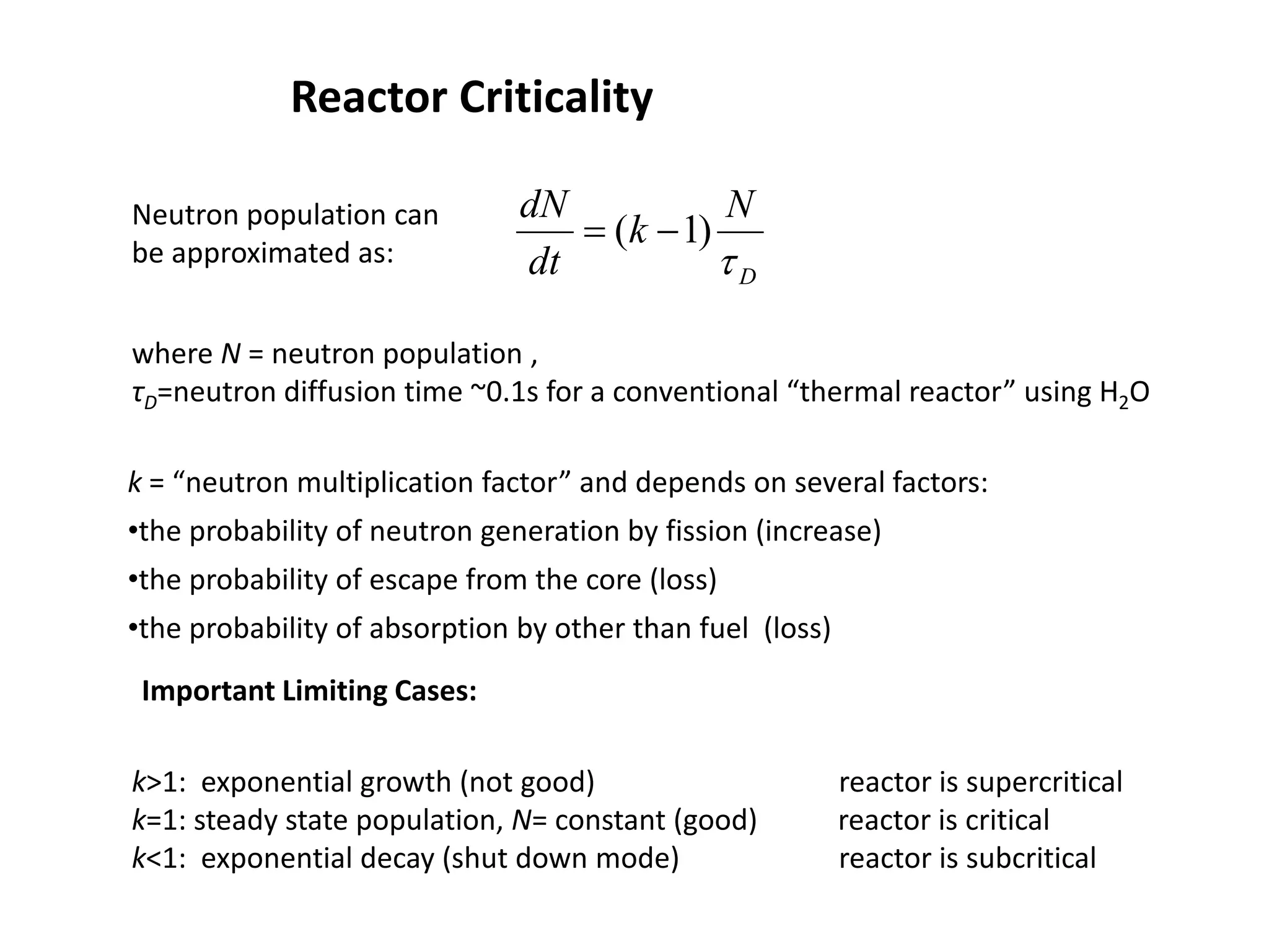 Reactor Criticality
D
N
k
dt
dN
τ
)
1
( −
=
Neutron population can
be approximated as:
where N = neutron population ,
τD=neutron diffusion time ~0.1s for a conventional “thermal reactor” using H2O
k = “neutron multiplication factor” and depends on several factors:
•the probability of neutron generation by fission (increase)
•the probability of escape from the core (loss)
•the probability of absorption by other than fuel (loss)
k>1: exponential growth (not good) reactor is supercritical
k=1: steady state population, N= constant (good) reactor is critical
k<1: exponential decay (shut down mode) reactor is subcritical
Important Limiting Cases:
 