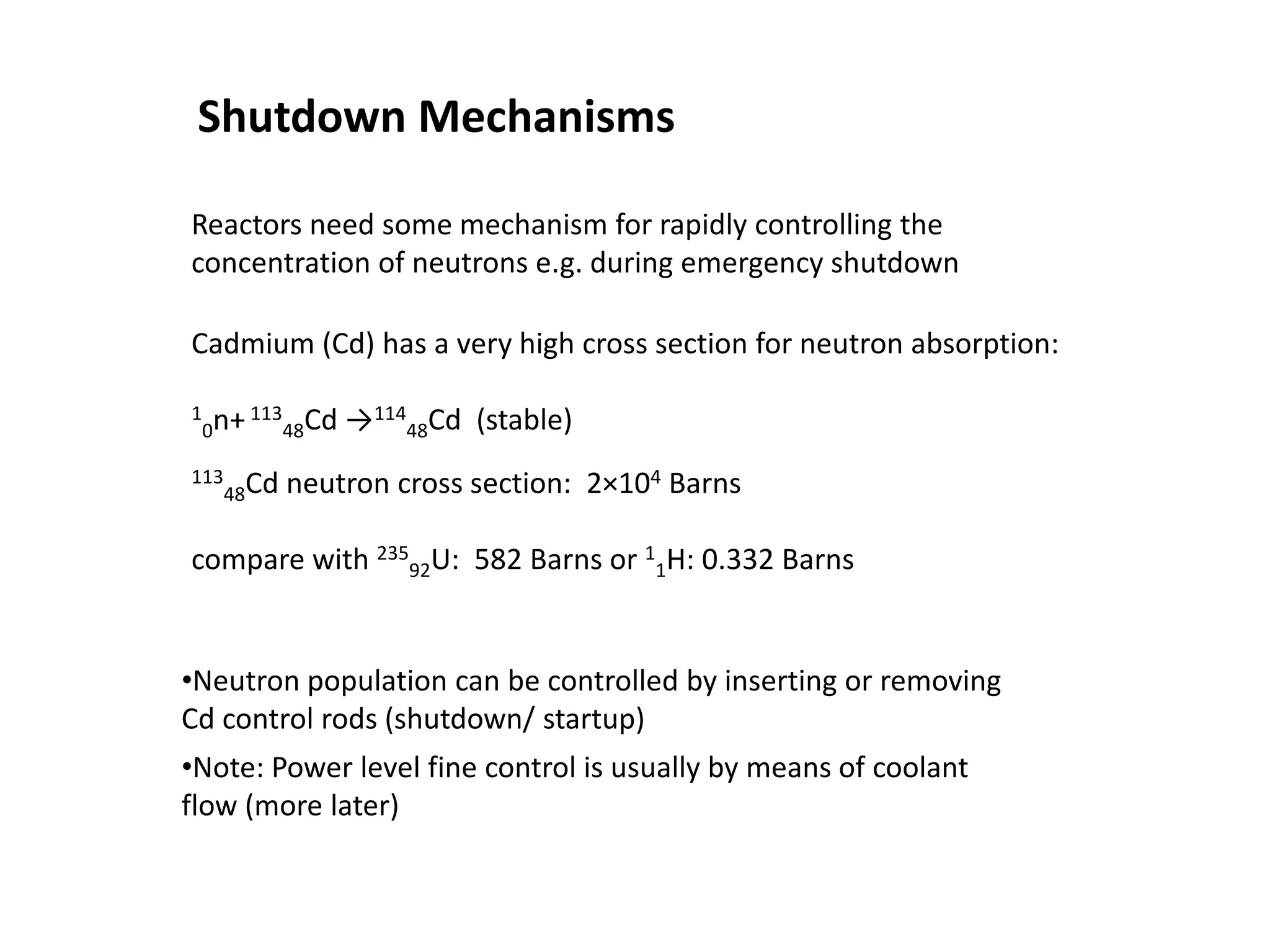 Shutdown Mechanisms
Cadmium (Cd) has a very high cross section for neutron absorption:
1
0n+113
48Cd →114
48Cd (stable)
113
48Cd neutron cross section: 2×104 Barns
compare with 235
92U: 582 Barns or 1
1H: 0.332 Barns
•Neutron population can be controlled by inserting or removing
Cd control rods (shutdown/ startup)
•Note: Power level fine control is usually by means of coolant
flow (more later)
Reactors need some mechanism for rapidly controlling the
concentration of neutrons e.g. during emergency shutdown
 