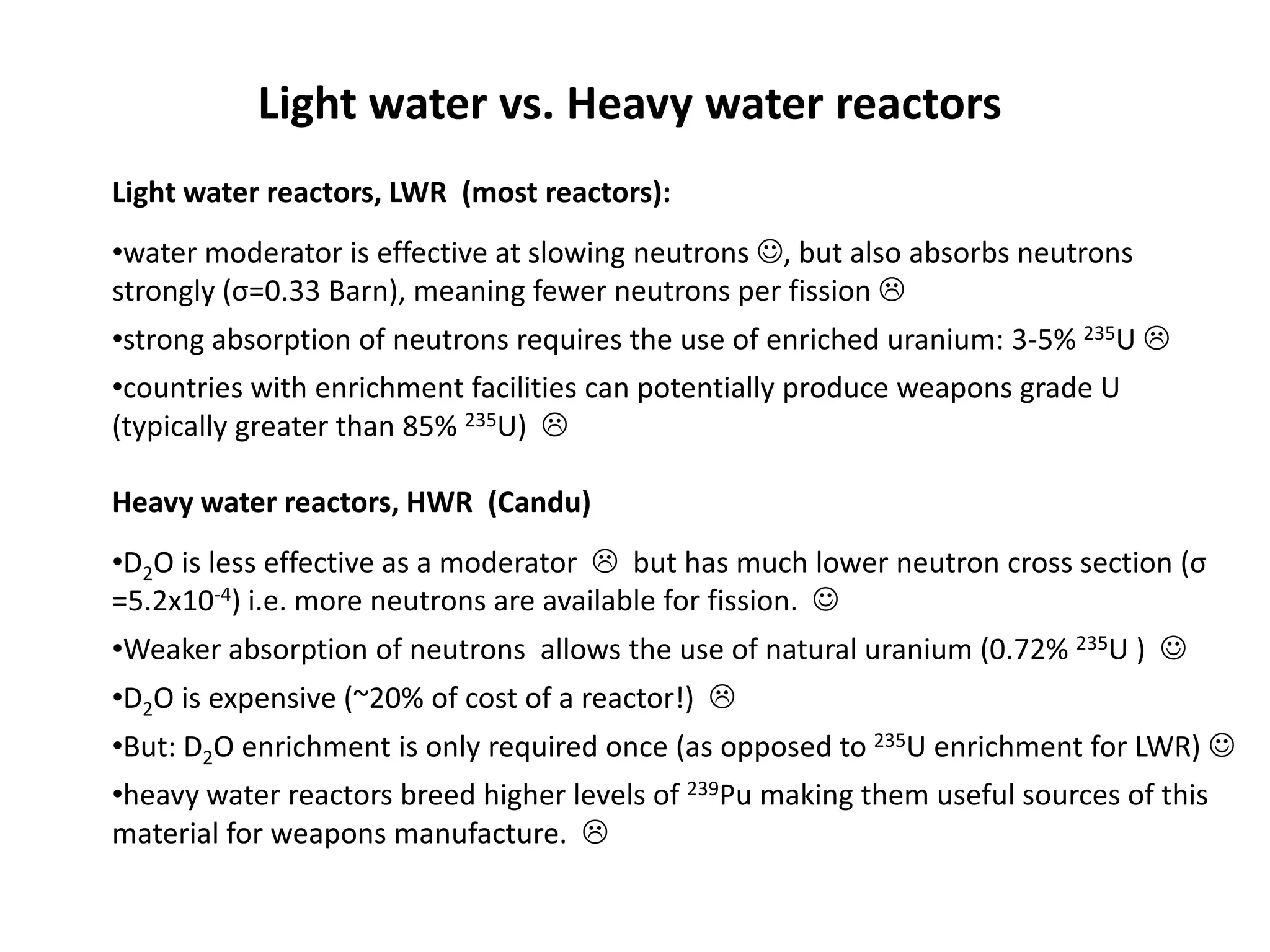 Light water vs. Heavy water reactors
Light water reactors, LWR (most reactors):
•water moderator is effective at slowing neutrons , but also absorbs neutrons
strongly (σ=0.33 Barn), meaning fewer neutrons per fission 
•strong absorption of neutrons requires the use of enriched uranium: 3-5% 235U 
•countries with enrichment facilities can potentially produce weapons grade U
(typically greater than 85% 235U) 
Heavy water reactors, HWR (Candu)
•D2O is less effective as a moderator  but has much lower neutron cross section (σ
=5.2x10-4) i.e. more neutrons are available for fission. 
•Weaker absorption of neutrons allows the use of natural uranium (0.72% 235U ) 
•D2O is expensive (~20% of cost of a reactor!) 
•But: D2O enrichment is only required once (as opposed to 235U enrichment for LWR) 
•heavy water reactors breed higher levels of 239Pu making them useful sources of this
material for weapons manufacture. 
 