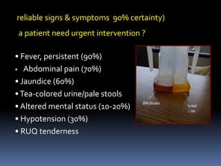 • Fever, persistent (90%)
• Abdominal pain (70%)
• Jaundice (60%)
•Tea-colored urine/pale stools
• Altered mental status (10-20%)
• Hypotension (30%)
• RUQ tenderness
reliable signs & symptoms 90% certainty)
a patient need urgent intervention ?
 