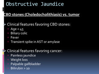 Obstructive Jaundice
CBD stones (Choledocholithiasis) vs. tumor
 Clinical features favoring CBD stones:
 Age < 45
 Biliary colic
 Fever
 Transient spike in AST or amylase
 Clinical features favoring cancer:
 Painless jaundice
 Weight loss
 Palpable gallbladder
 Bilirubin > 10
 