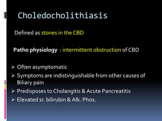 Choledocholithiasis
Defined as stones in the CBD
Patho physiology : intermittent obstruction of CBD
 Often asymptomatic
 Symptoms are indistinguishable from other causes of
Biliary pain
 Predisposes to Cholangitis & Acute Pancreatitis
 Elevated sr. bilirubin & Alk. Phos.
 