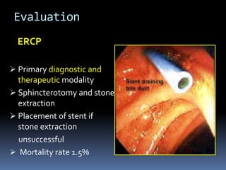 Evaluation
ERCP
 Primary diagnostic and
therapeutic modality
 Sphincterotomy and stone
extraction
 Placement of stent if
stone extraction
unsuccessful
 Mortality rate 1.5%
 