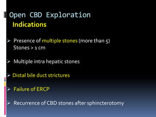 Open CBD Exploration
Indications
 Presence of multiple stones (more than 5)
Stones > 1 cm
 Multiple intra hepatic stones
 Distal bile duct strictures
 Failure of ERCP
 Recurrence of CBD stones after sphincterotomy
 