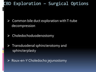 CBD Exploration – Surgical Options
 Common bile duct exploration withT-tube
decompression
 Choledochoduodenostomy
 Transduodenal sphincterotomy and
sphincterplasty
 Roux-en-Y Choledocho jejunostomy
 