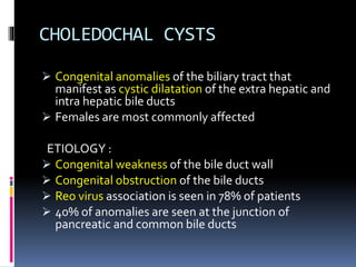 CHOLEDOCHAL CYSTS
 Congenital anomalies of the biliary tract that
manifest as cystic dilatation of the extra hepatic and
intra hepatic bile ducts
 Females are most commonly affected
ETIOLOGY :
 Congenital weakness of the bile duct wall
 Congenital obstruction of the bile ducts
 Reo virus association is seen in 78% of patients
 40% of anomalies are seen at the junction of
pancreatic and common bile ducts
 