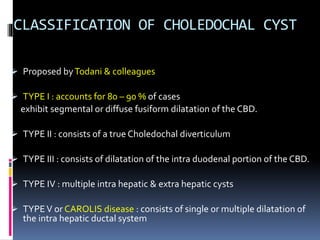 CLASSIFICATION OF CHOLEDOCHAL CYST
 Proposed byTodani & colleagues
 TYPE I : accounts for 80 – 90 % of cases
exhibit segmental or diffuse fusiform dilatation of the CBD.
 TYPE II : consists of a true Choledochal diverticulum
 TYPE III : consists of dilatation of the intra duodenal portion of the CBD.
 TYPE IV : multiple intra hepatic & extra hepatic cysts
 TYPEV or CAROLIS disease : consists of single or multiple dilatation of
the intra hepatic ductal system
 