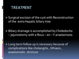 TREATMENT
 Surgical excision of the cyst with Reconstruction
of the extra hepatic biliary tree
 Biliary drainage is accomplished by Choledocho
– jejunostomy with a Roux – en –Y anastamosis
 Long term follow up is necessary because of
complications like cholangitis , lithiasis ,
anastomotic stricture
 